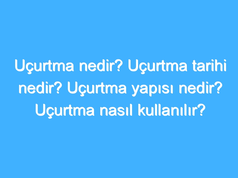 Uçurtma nedir? Uçurtma tarihi nedir? Uçurtma yapısı nedir? Uçurtma nasıl kullanılır?