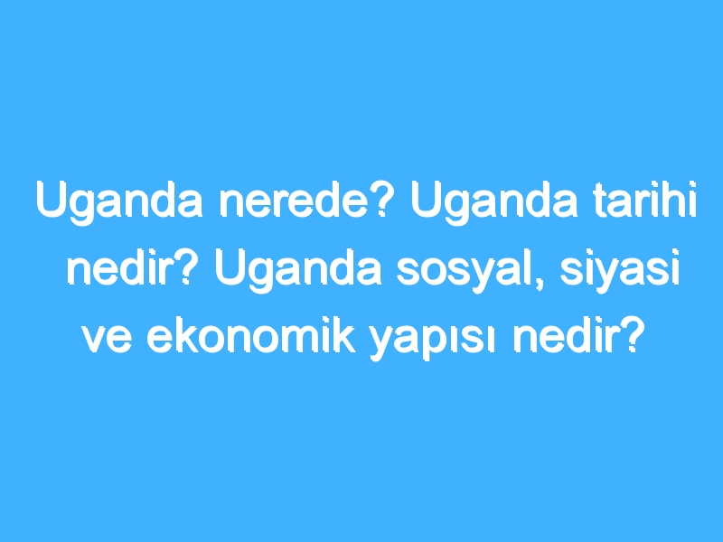 Uganda nerede? Uganda tarihi nedir? Uganda sosyal, siyasi ve ekonomik yapısı nedir?