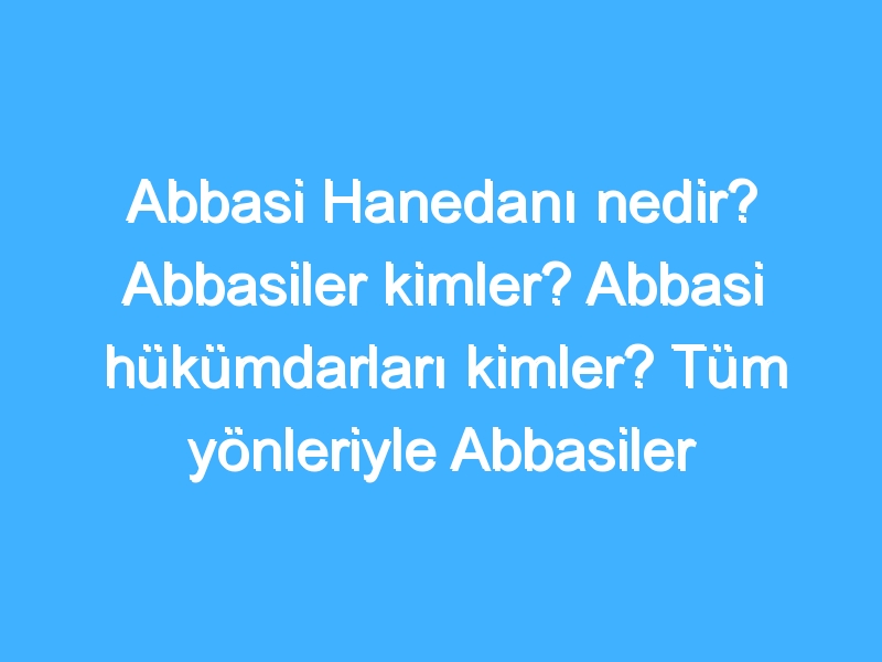 Abbasi Hanedanı nedir? Abbasiler kimler? Abbasi hükümdarları kimler? Tüm yönleriyle Abbasiler tarihi!