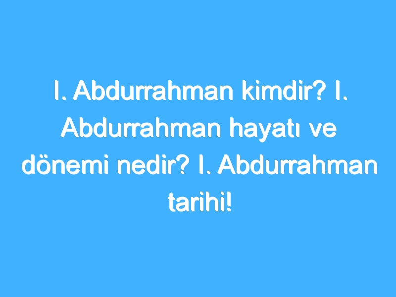 I. Abdurrahman kimdir? I. Abdurrahman hayatı ve dönemi nedir? I. Abdurrahman tarihi!