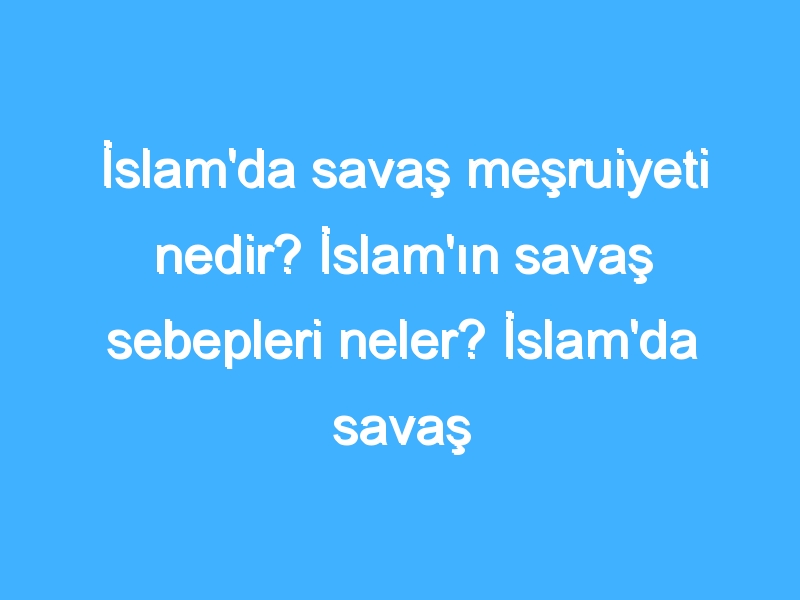 İslam'da savaş meşruiyeti nedir? İslam'ın savaş sebepleri neler? İslam'da savaş gerekliliği nedir?