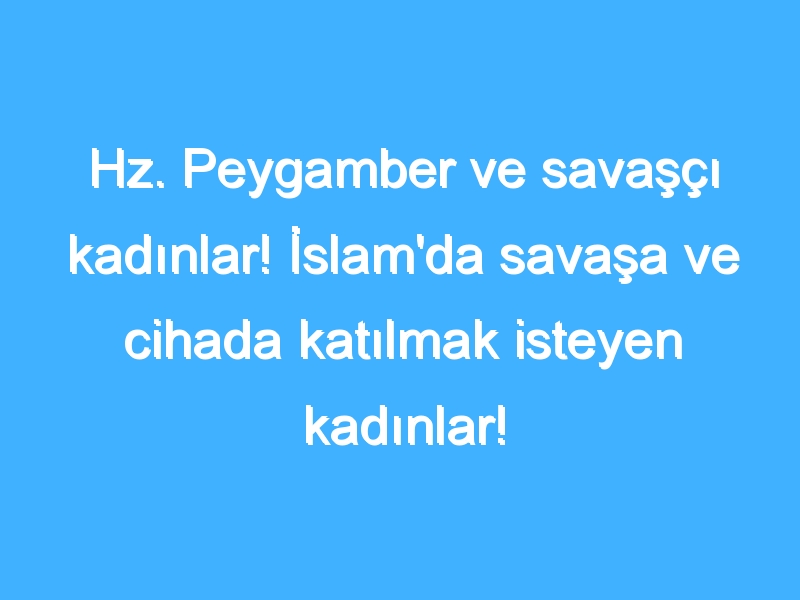 Hz. Peygamber ve savaşçı kadınlar! İslam'da savaşa ve cihada katılmak isteyen kadınlar! İslam'da savaşçı kadınlar!