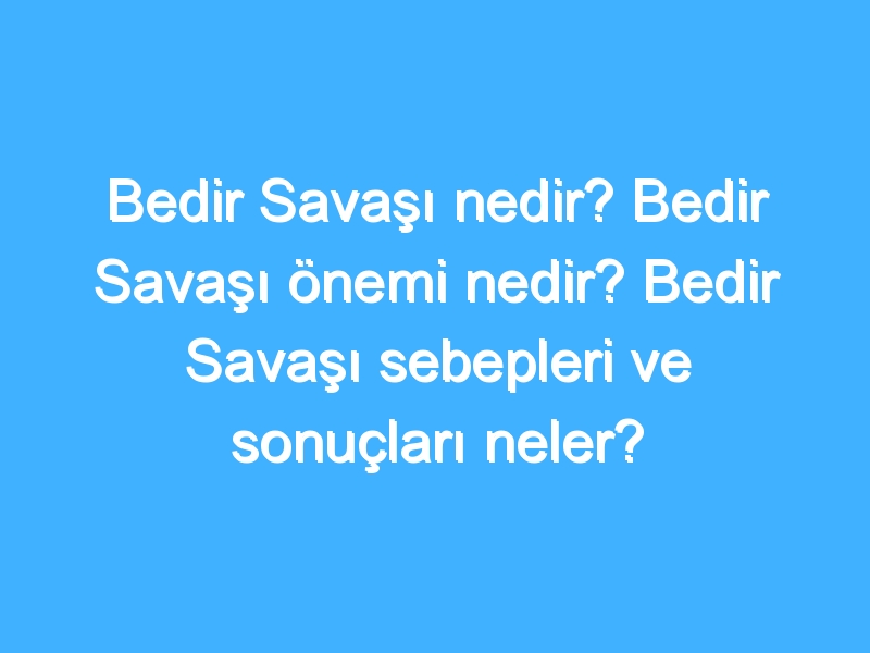 Bedir Savaşı nedir? Bedir Savaşı önemi nedir? Bedir Savaşı sebepleri ve sonuçları neler? Bedir Savaşı tarihi nedir?