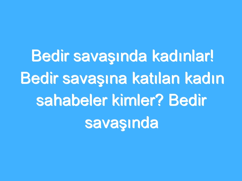 Bedir savaşında kadınlar! Bedir savaşına katılan kadın sahabeler kimler? Bedir savaşında kadınların rolü nedir?