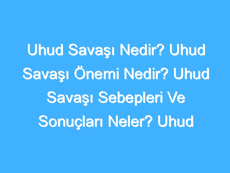 Uhud Savaşı Nedir? Uhud Savaşı Önemi Nedir? Uhud Savaşı Sebepleri Ve Sonuçları Neler? Uhud Savaşı Tarihi Nedir?