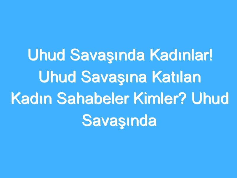 Uhud Savaşında Kadınlar! Uhud Savaşına Katılan Kadın Sahabeler Kimler? Uhud Savaşında Kadınların Rolü Nedir?