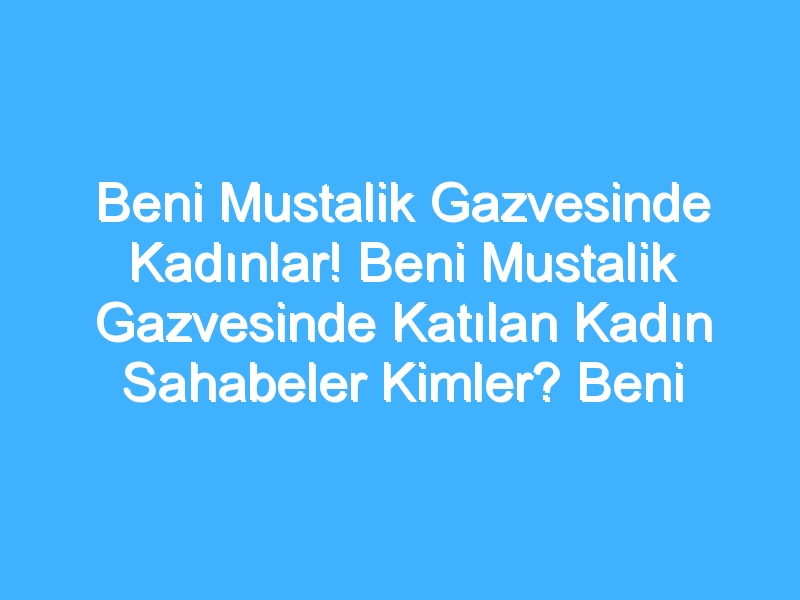 Beni Mustalik Gazvesinde Kadınlar! Beni Mustalik Gazvesinde Katılan Kadın Sahabeler Kimler? Beni Mustalik Gazvesinde Kadınların Rolü Nedir?