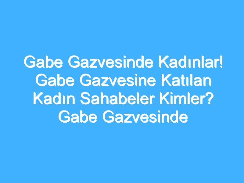 Gabe Gazvesinde Kadınlar! Gabe Gazvesine Katılan Kadın Sahabeler Kimler? Gabe Gazvesinde Kadınların Rolü Nedir?