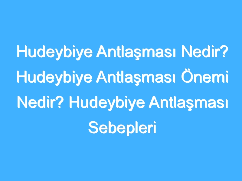 Hudeybiye Antlaşması Nedir? Hudeybiye Antlaşması Önemi Nedir? Hudeybiye Antlaşması Sebepleri Ve Sonuçları Neler? Hudeybiye Antlaşması Tarihi Nedir?