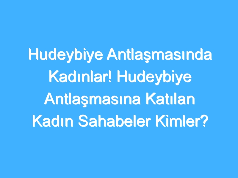 Hudeybiye Antlaşmasında Kadınlar! Hudeybiye Antlaşmasına Katılan Kadın Sahabeler Kimler? Hudeybiye Antlaşmasında Kadınların Rolü Nedir?