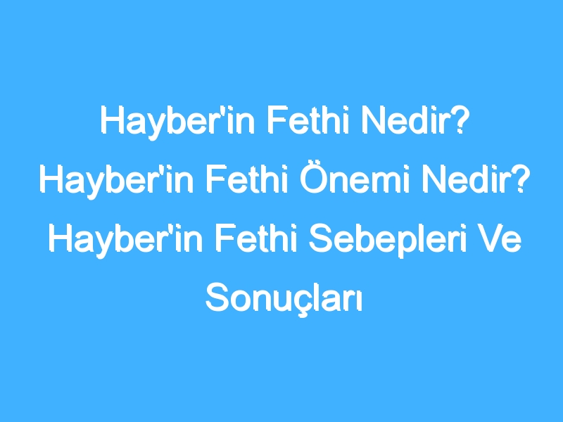 Hayber'in Fethi Nedir? Hayber'in Fethi Önemi Nedir? Hayber'in Fethi Sebepleri Ve Sonuçları Neler? Hayber'in Fethi Tarihi Nedir?