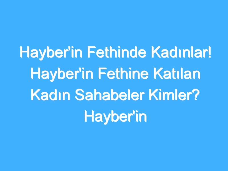 Hayber'in Fethinde Kadınlar! Hayber'in Fethine Katılan Kadın Sahabeler Kimler? Hayber'in Fethinde Kadınların Rolü Nedir?