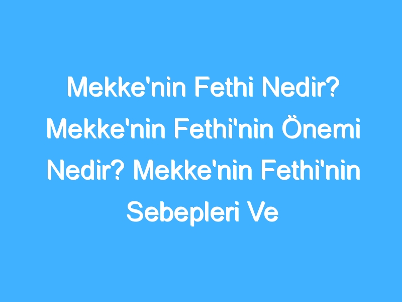 Mekke'nin Fethi Nedir? Mekke'nin Fethi'nin Önemi Nedir? Mekke'nin Fethi'nin Sebepleri Ve Sonuçları Neler? Mekke'nin Fethi'nin Tarihi Nedir?