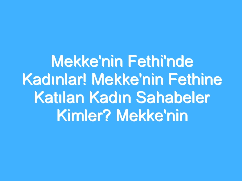 Mekke'nin Fethi'nde Kadınlar! Mekke'nin Fethine Katılan Kadın Sahabeler Kimler? Mekke'nin Fethi'nde Kadınların Rolü Nedir?