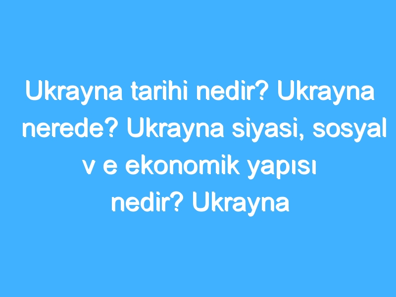 Ukrayna tarihi nedir? Ukrayna nerede? Ukrayna siyasi, sosyal v e ekonomik yapısı nedir? Ukrayna turistik yerler!