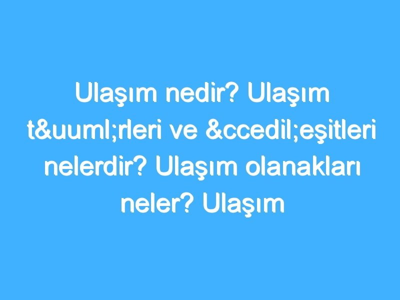 Ulaşım nedir? Ulaşım türleri ve çeşitleri nelerdir? Ulaşım olanakları neler? Ulaşım tarihi!