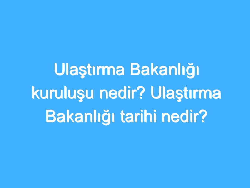 Ulaştırma Bakanlığı kuruluşu nedir? Ulaştırma Bakanlığı tarihi nedir?