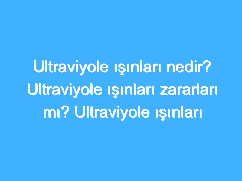 Ultraviyole ışınları nedir? Ultraviyole ışınları zararları mı? Ultraviyole ışınları nasıl olur?