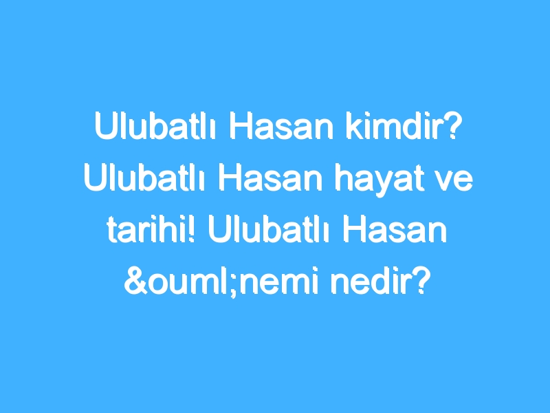 Ulubatlı Hasan kimdir? Ulubatlı Hasan hayat ve tarihi! Ulubatlı Hasan önemi nedir?