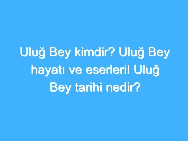 Uluğ Bey kimdir? Uluğ Bey hayatı ve eserleri! Uluğ Bey tarihi nedir?