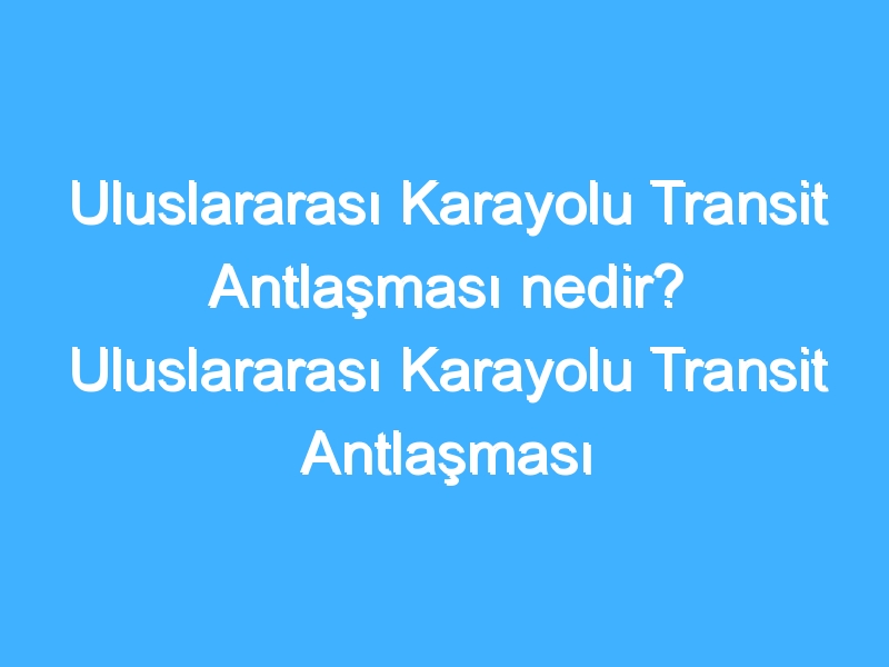 Uluslararası Karayolu Transit Antlaşması nedir? Uluslararası Karayolu Transit Antlaşması tarihi ve önemi nedir?