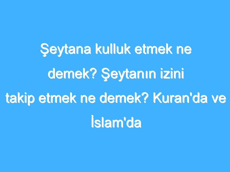 Şeytana kulluk etmek ne demek? Şeytanın izini takip etmek ne demek? Kuran'da ve İslam'da şeytana kulluk nedir?