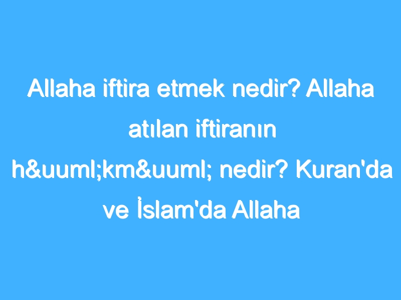 Allaha iftira etmek nedir? Allaha atılan iftiranın hükmü nedir? Kuran'da ve İslam'da Allaha iftira atmak!