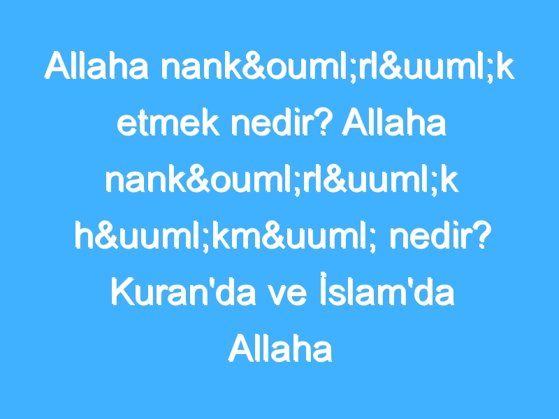 Allaha nankörlük etmek nedir? Allaha nankörlük hükmü nedir? Kuran'da ve İslam'da Allaha nankörlük!