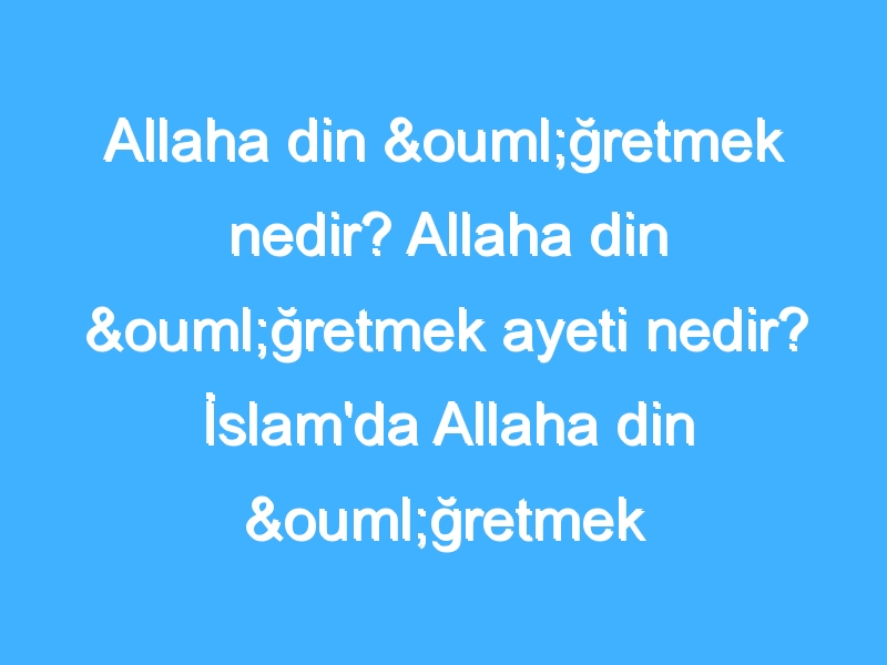 Allaha din öğretmek nedir? Allaha din öğretmek ayeti nedir? İslam'da Allaha din öğretmek hükmü nedir?