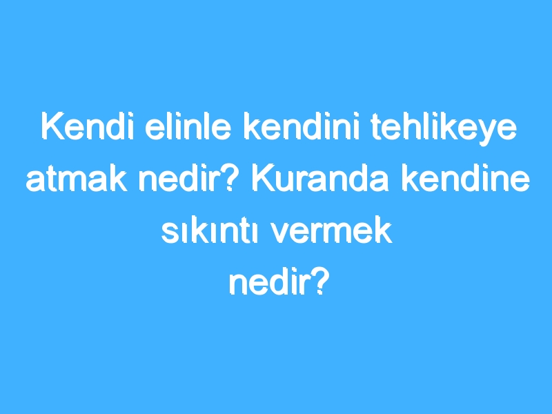 Kendi elinle kendini tehlikeye atmak nedir? Kuranda kendine sıkıntı vermek nedir?