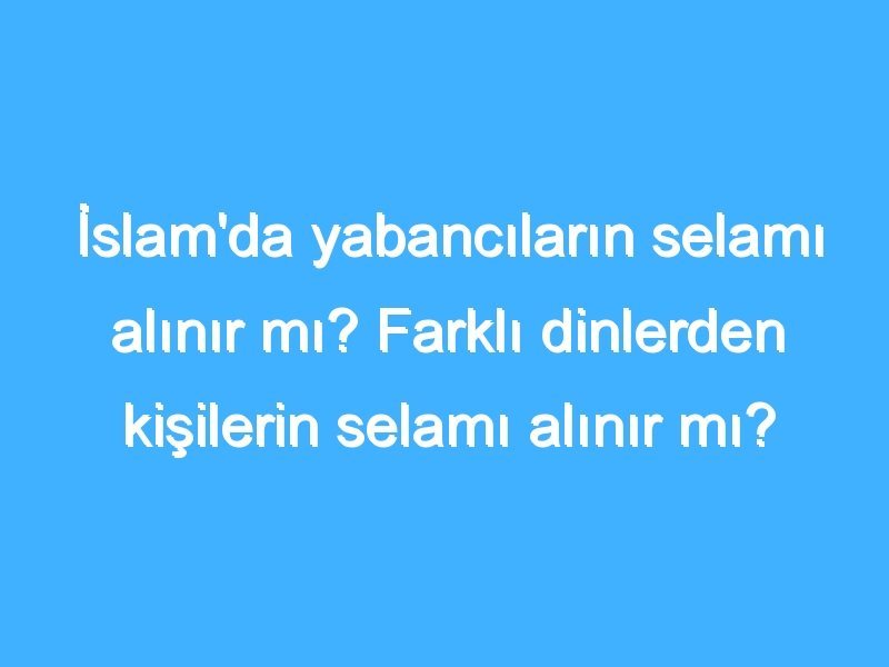 İslam'da yabancıların selamı alınır mı? Farklı dinlerden kişilerin selamı alınır mı? Kuran'da selam almak nedir?