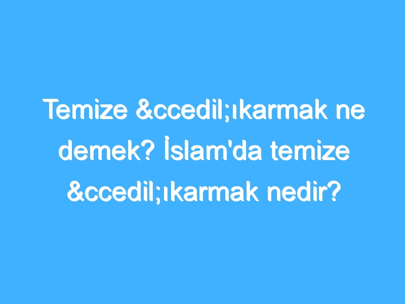 Temize çıkarmak ne demek? İslam'da temize çıkarmak nedir?