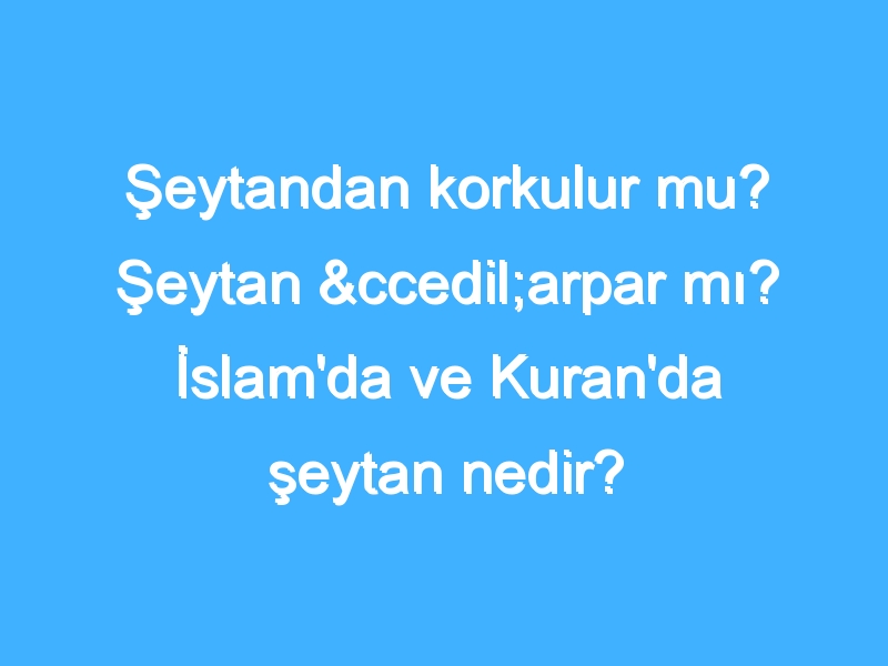 Şeytandan korkulur mu? Şeytan çarpar mı? İslam'da ve Kuran'da şeytan nedir?