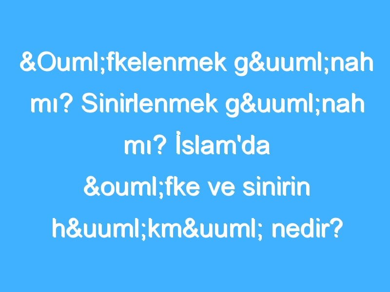 Öfkelenmek günah mı? Sinirlenmek günah mı? İslam'da öfke ve sinirin hükmü nedir?