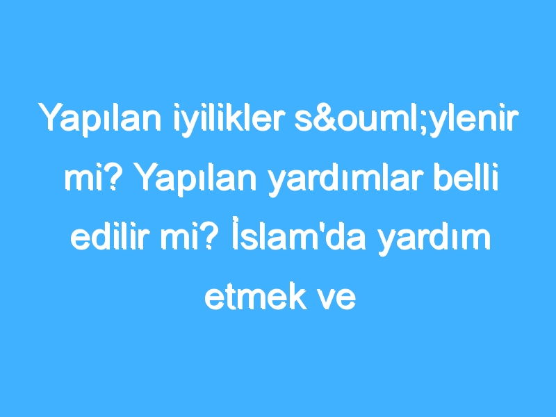 Yapılan iyilikler söylenir mi? Yapılan yardımlar belli edilir mi? İslam'da yardım etmek ve iyilik yapmak!