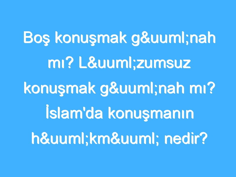 Boş konuşmak günah mı? Lüzumsuz konuşmak günah mı? İslam'da konuşmanın hükmü nedir?