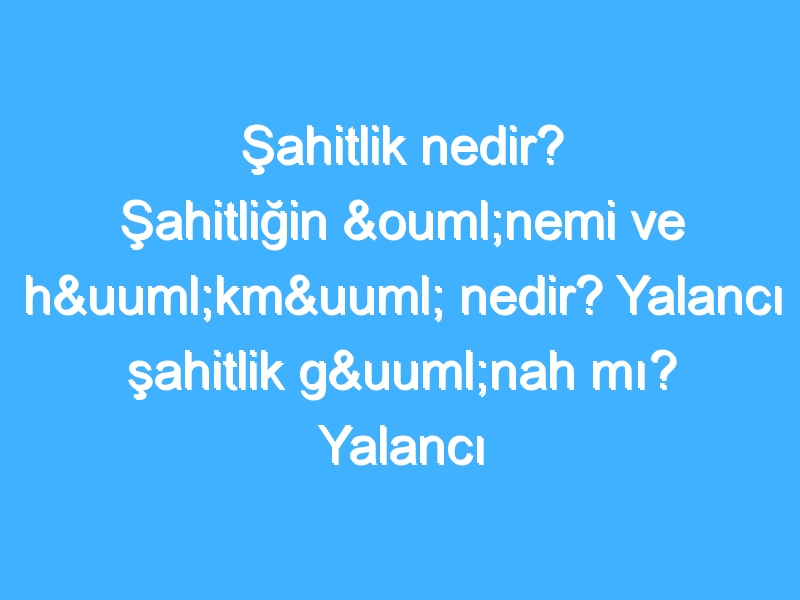 Şahitlik nedir? Şahitliğin önemi ve hükmü nedir? Yalancı şahitlik günah mı? Yalancı şahitliğin hükmü nedir?