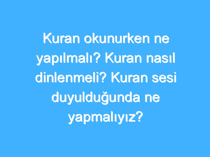 Kuran okunurken ne yapılmalı? Kuran nasıl dinlenmeli? Kuran sesi duyulduğunda ne yapmalıyız?