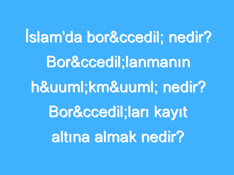 İslam'da borç nedir? Borçlanmanın hükmü nedir? Borçları kayıt altına almak nedir?