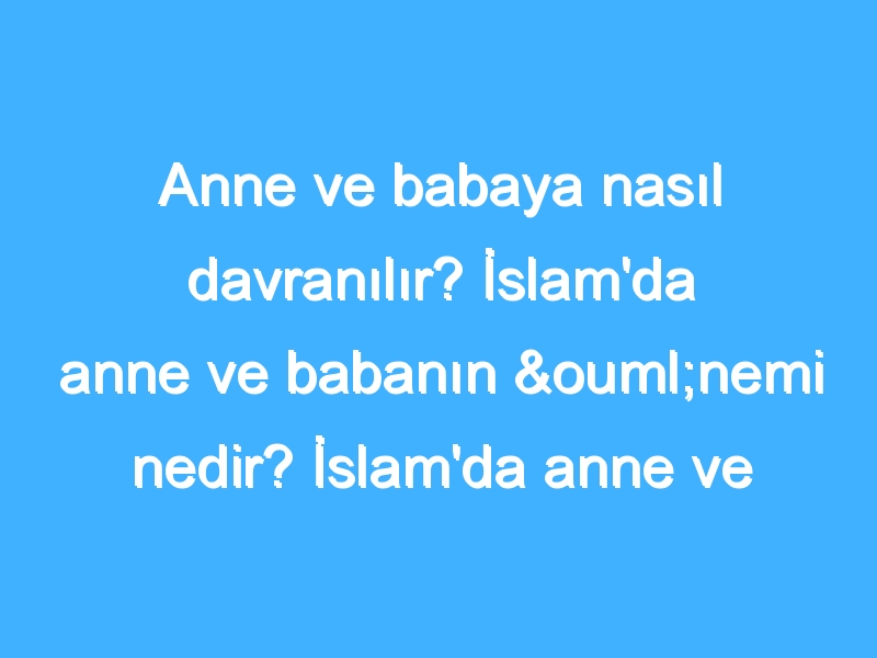 Anne ve babaya nasıl davranılır? İslam'da anne ve babanın önemi nedir? İslam'da anne ve babaya davranış nedir?