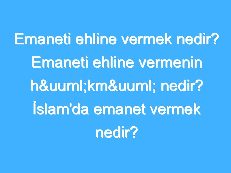 Emaneti ehline vermek nedir? Emaneti ehline vermenin hükmü nedir? İslam'da emanet vermek nedir?