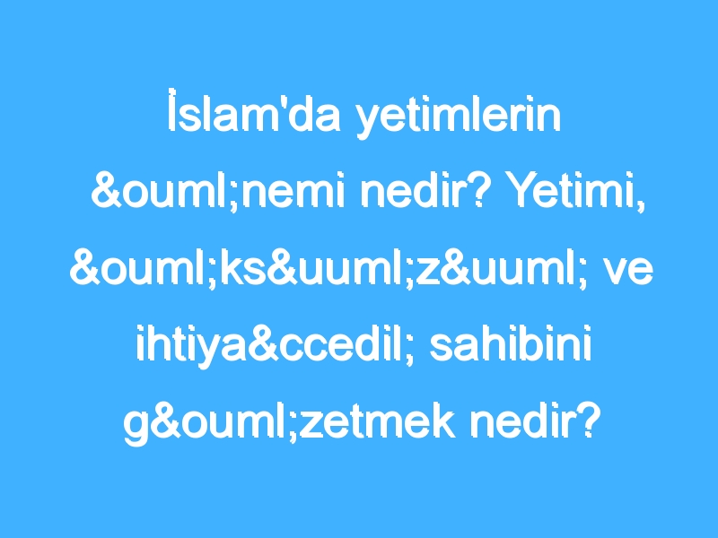 İslam'da yetimlerin önemi nedir? Yetimi, öksüzü ve ihtiyaç sahibini gözetmek nedir?