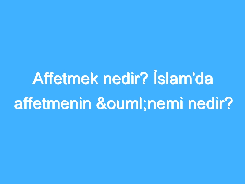 Affetmek nedir? İslam'da affetmenin önemi nedir?