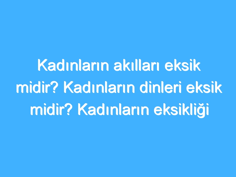 Kadınların akılları eksik midir? Kadınların dinleri eksik midir? Kadınların eksikliği nedir?